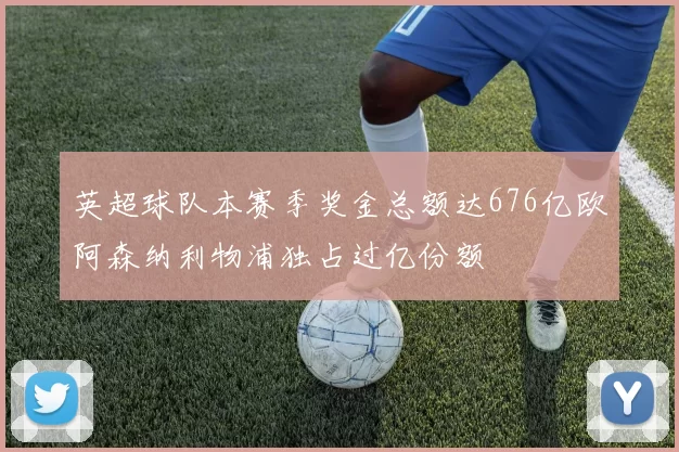 英超球队本赛季奖金总额达676亿欧阿森纳利物浦独占过亿份额