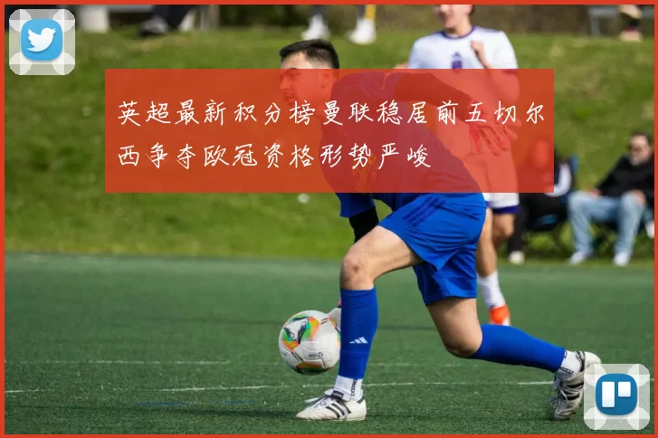 英超最新积分榜曼联稳居前五切尔西争夺欧冠资格形势严峻