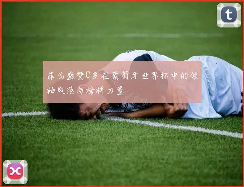 菲戈盛赞C罗在葡萄牙世界杯中的领袖风范与榜样力量