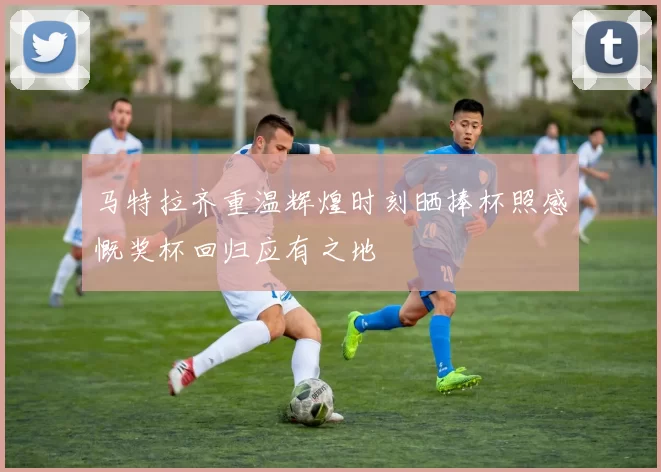 马特拉齐重温辉煌时刻晒捧杯照感慨奖杯回归应有之地