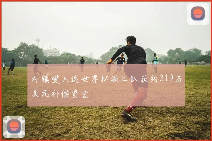 朴镇燮入选世界杯浙江队获约319万美元补偿资金