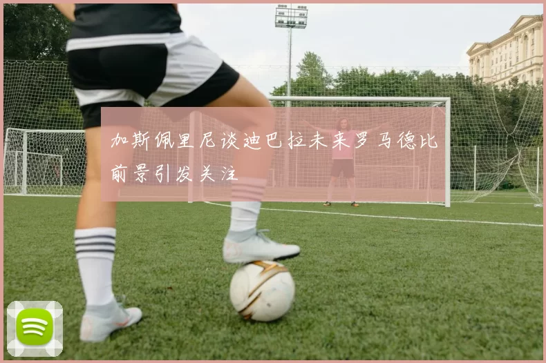 加斯佩里尼谈迪巴拉未来罗马德比前景引发关注