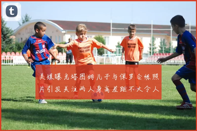 美媒曝光塔图姆儿子与保罗合练照片引发关注两人身高差距不大令人惊讶
