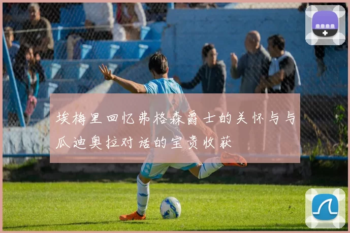 埃梅里回忆弗格森爵士的关怀与与瓜迪奥拉对话的宝贵收获