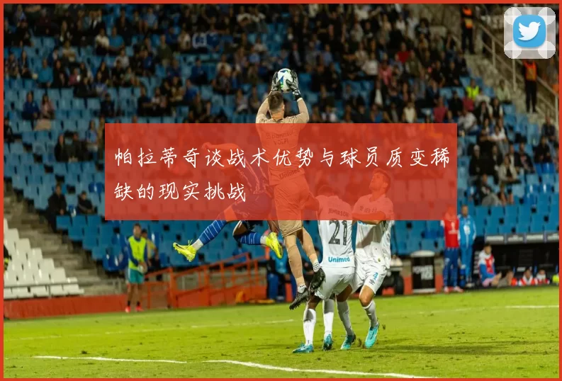 帕拉蒂奇谈战术优势与球员质变稀缺的现实挑战