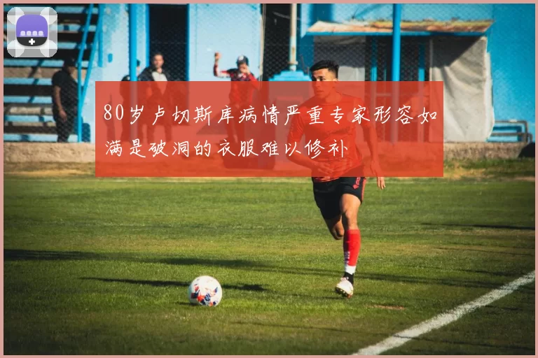 80岁卢切斯库病情严重专家形容如满是破洞的衣服难以修补