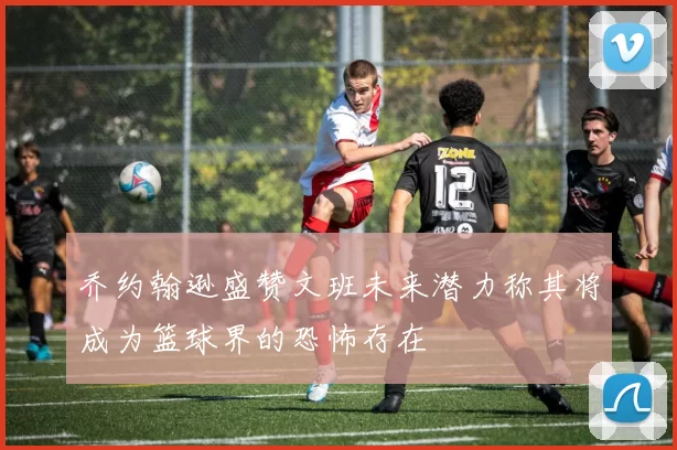 乔约翰逊盛赞文班未来潜力称其将成为篮球界的恐怖存在