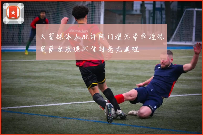 火箭媒体人批评阿门遭无辜牵连称奥萨尔表现不佳时毫无道理