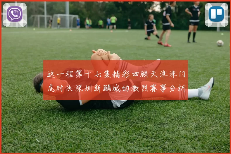 这一程第十七集精彩回顾天津津门虎对决深圳新鹏城的激烈赛事分析与亮点解读