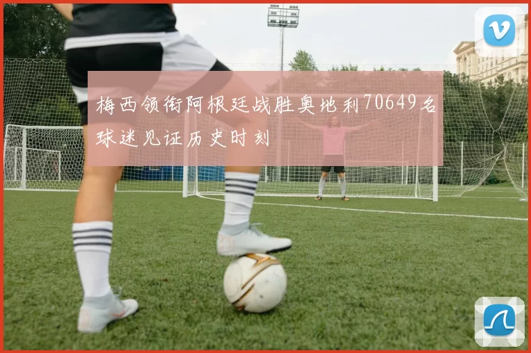 梅西领衔阿根廷战胜奥地利70649名球迷见证历史时刻