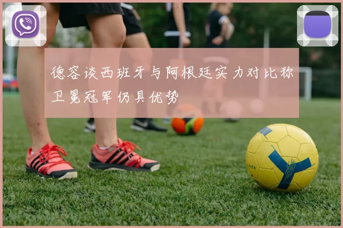 德容谈西班牙与阿根廷实力对比称卫冕冠军仍具优势