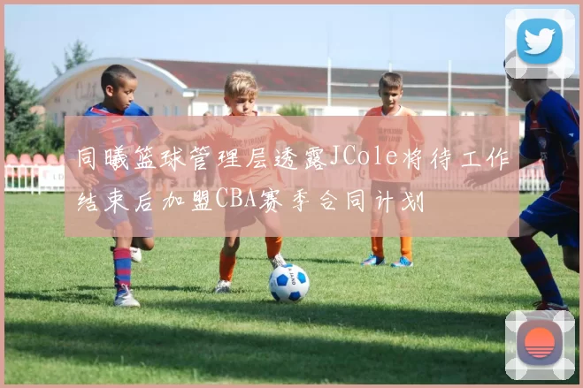 同曦篮球管理层透露JCole将待工作结束后加盟CBA赛季合同计划
