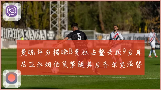 曼晚评分揭晓B费独占鳌头获9分库尼亚和姆伯莫紧随其后齐尔克泽替补仅得5分