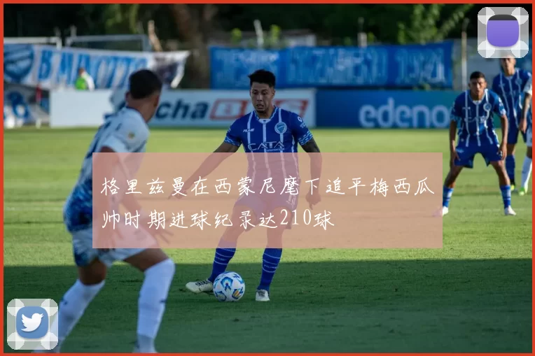 格里兹曼在西蒙尼麾下追平梅西瓜帅时期进球纪录达210球