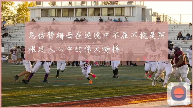 恩佐赞梅西在逆境中不屈不挠是阿根廷人心中的伟大榜样
