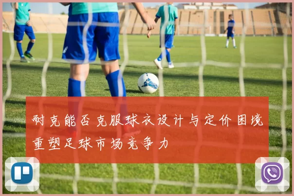 耐克能否克服球衣设计与定价困境重塑足球市场竞争力