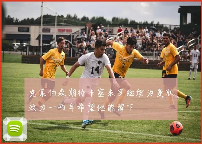 克莱伯森期待卡塞米罗继续为曼联效力一两年希望他能留下