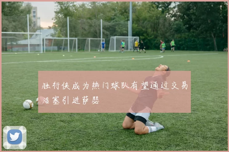 独行侠成为热门球队有望通过交易活塞引进萨瑟