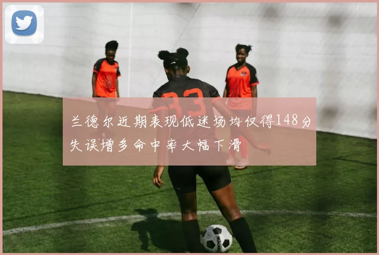 兰德尔近期表现低迷场均仅得148分失误增多命中率大幅下滑